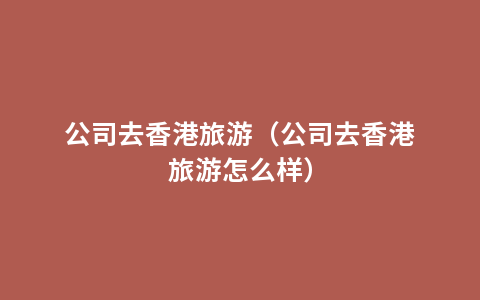 公司去香港旅游（公司去香港旅游怎么样）