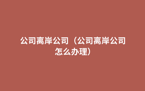 公司离岸公司（公司离岸公司怎么办理）