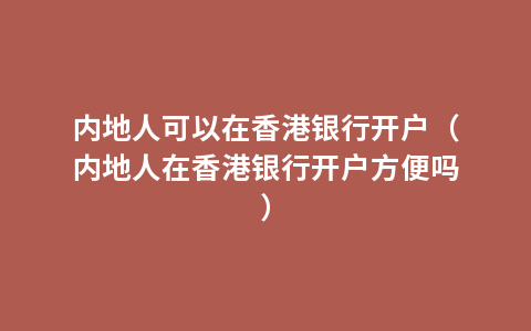 内地人可以在香港银行开户（内地人在香港银行开户方便吗）
