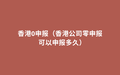 香港0申报（香港公司零申报可以申报多久）