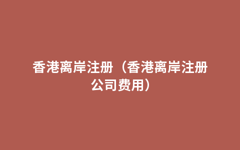 香港离岸注册（香港离岸注册公司费用）