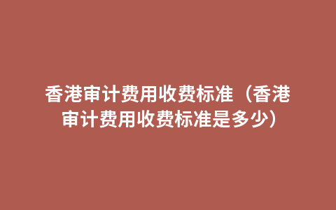 香港审计费用收费标准（香港审计费用收费标准是多少）