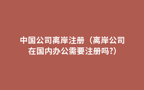 中国公司离岸注册（离岸公司在国内办公需要注册吗?）