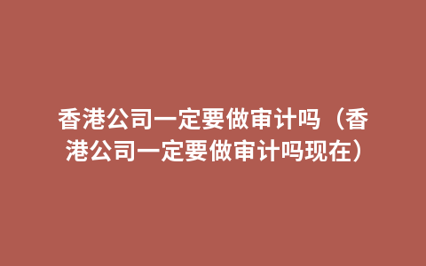 香港公司一定要做审计吗（香港公司一定要做审计吗现在）