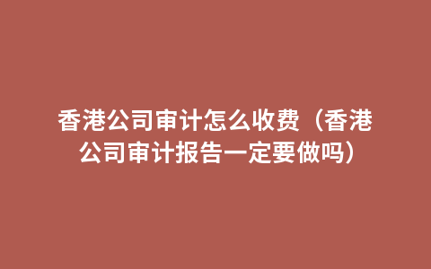 香港公司审计怎么收费（香港公司审计报告一定要做吗）