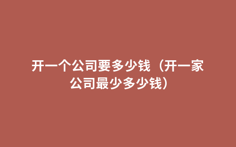 开一个公司要多少钱（开一家公司最少多少钱）