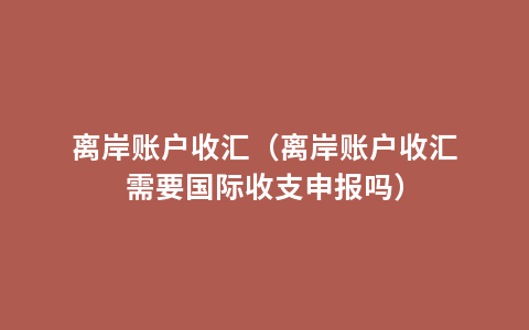 离岸账户收汇（离岸账户收汇需要国际收支申报吗）