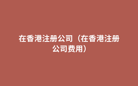 在香港注册公司（在香港注册公司费用）