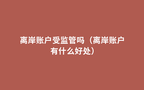 离岸账户受监管吗（离岸账户有什么好处）