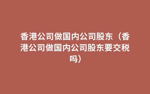 香港公司做国内公司股东（香港公司做国内公司股东要交税吗）