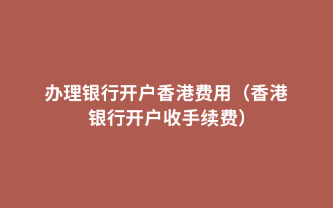 办理银行开户香港费用（香港银行开户收手续费）
