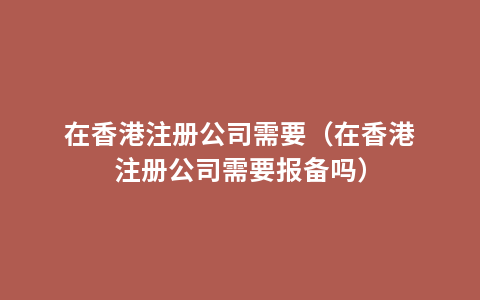 在香港注册公司需要（在香港注册公司需要报备吗）