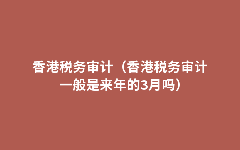 香港税务审计（香港税务审计一般是来年的3月吗）