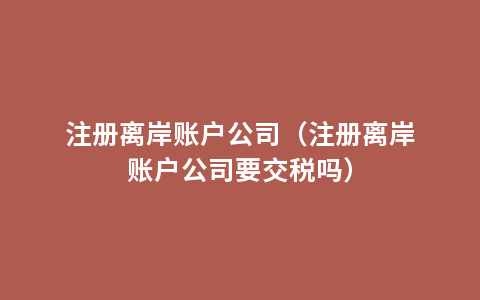 注册离岸账户公司（注册离岸账户公司要交税吗）