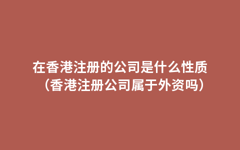 在香港注册的公司是什么性质（香港注册公司属于外资吗）