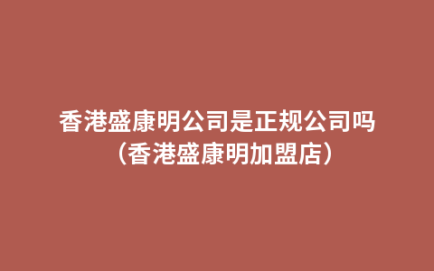 香港盛康明公司是正规公司吗（香港盛康明加盟店）