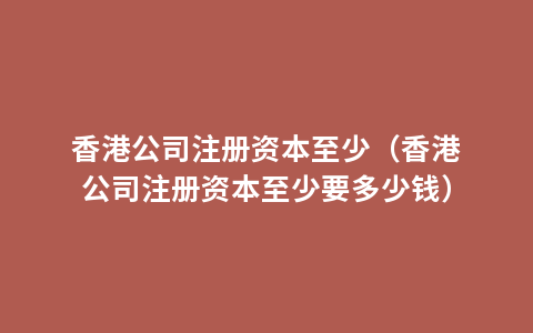 香港公司注册资本至少（香港公司注册资本至少要多少钱）