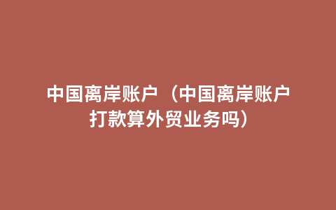 中国离岸账户（中国离岸账户打款算外贸业务吗）