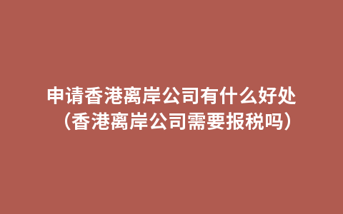 申请香港离岸公司有什么好处（香港离岸公司需要报税吗）