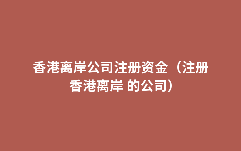 香港离岸公司注册资金（注册香港离岸 的公司）