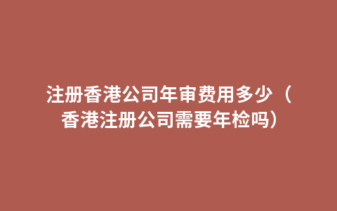 注册香港公司年审费用多少（香港注册公司需要年检吗）