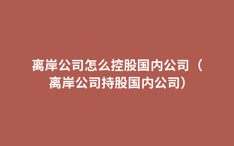 离岸公司怎么控股国内公司（离岸公司持股国内公司）