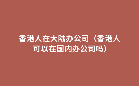 香港人在大陆办公司（香港人可以在国内办公司吗）