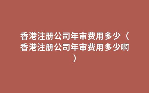 香港注册公司年审费用多少（香港注册公司年审费用多少啊）