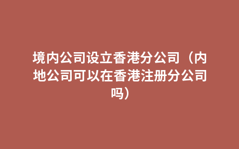 境内公司设立香港分公司（内地公司可以在香港注册分公司吗）