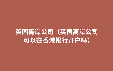 英国离岸公司（英国离岸公司可以在香港银行开户吗）