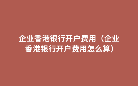 企业香港银行开户费用（企业香港银行开户费用怎么算）