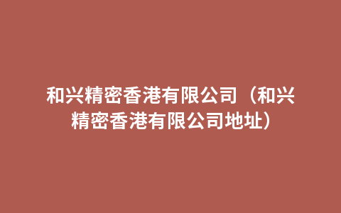 和兴精密香港有限公司（和兴精密香港有限公司地址）