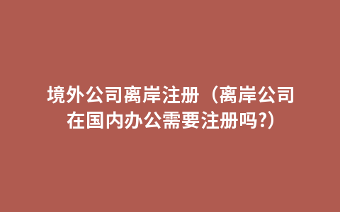 境外公司离岸注册（离岸公司在国内办公需要注册吗?）