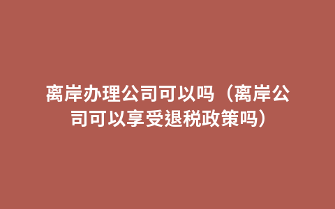 离岸办理公司可以吗（离岸公司可以享受退税政策吗）