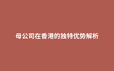 母公司在香港的独特优势解析