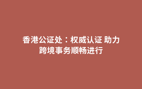香港公证处：权威认证 助力跨境事务顺畅进行