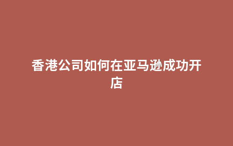 香港公司如何在亚马逊成功开店